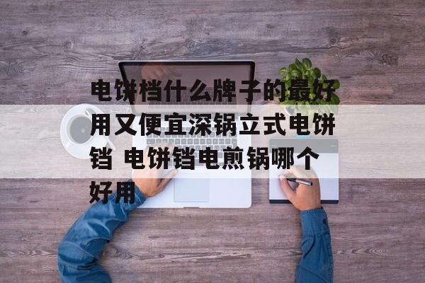 电饼档什么牌子的最好用又便宜深锅立式电饼铛 电饼铛电煎锅哪个好用-第1张图片-