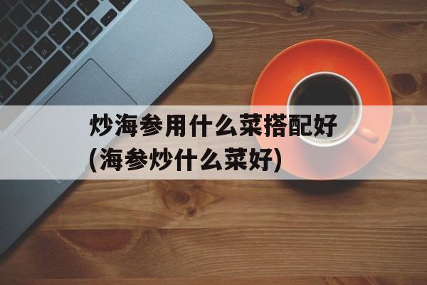 炒海参用什么菜搭配好(海参炒什么菜好)-第1张图片-