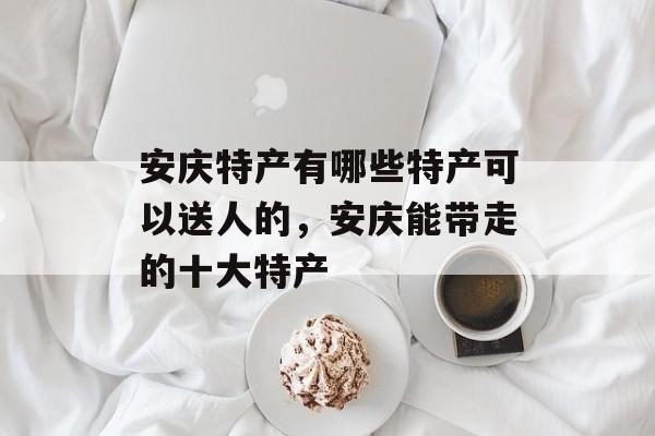 安庆特产有哪些特产可以送人的，安庆能带走的十大特产-第1张图片-