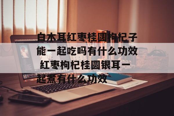 白木耳红枣桂圆枸杞子能一起吃吗有什么功效 红枣枸杞桂圆银耳一起煮有什么功效-第1张图片-