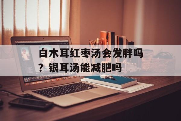 白木耳红枣汤会发胖吗？银耳汤能减肥吗-第1张图片-