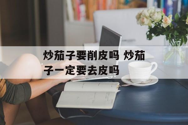 炒茄子要削皮吗 炒茄子一定要去皮吗-第1张图片-