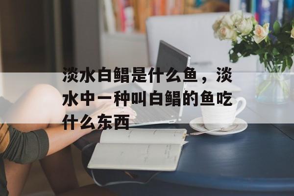 淡水白鲳是什么鱼，淡水中一种叫白鲳的鱼吃什么东西-第1张图片-