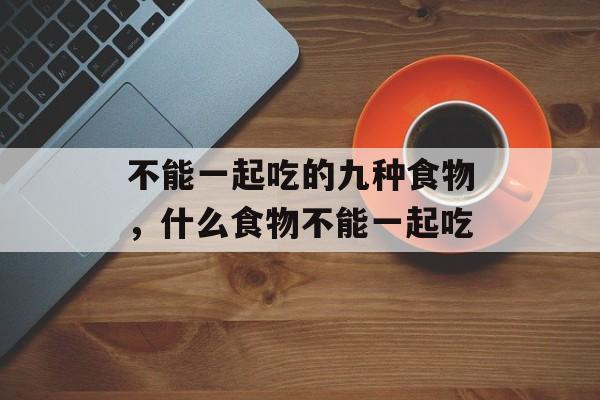 不能一起吃的九种食物，什么食物不能一起吃-第1张图片-