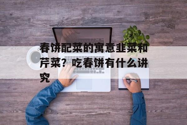 春饼配菜的寓意韭菜和芹菜？吃春饼有什么讲究-第1张图片-