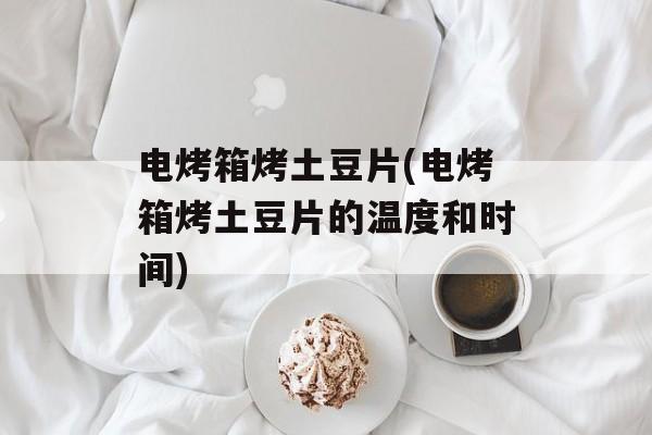 电烤箱烤土豆片(电烤箱烤土豆片的温度和时间)-第1张图片-