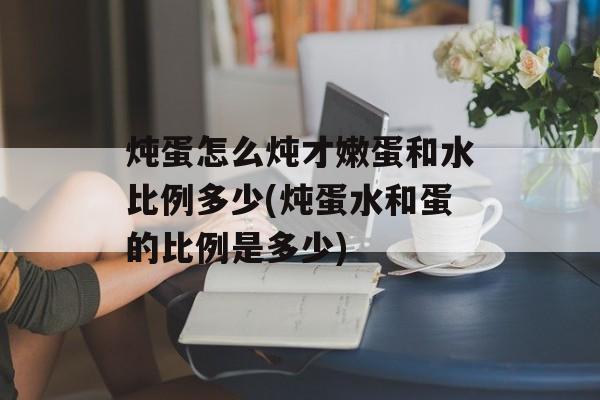 炖蛋怎么炖才嫩蛋和水比例多少(炖蛋水和蛋的比例是多少)-第1张图片-