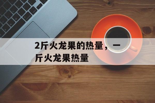 2斤火龙果的热量，一斤火龙果热量-第1张图片-