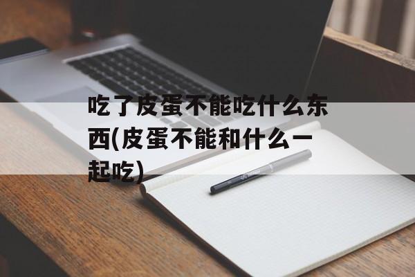 吃了皮蛋不能吃什么东西(皮蛋不能和什么一起吃)-第1张图片-