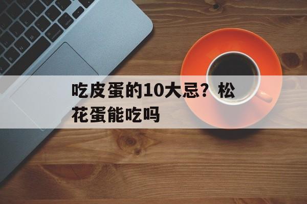 吃皮蛋的10大忌？松花蛋能吃吗-第1张图片-