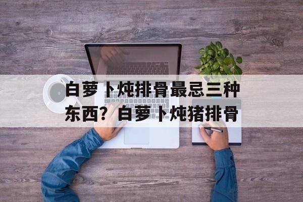 白萝卜炖排骨最忌三种东西？白萝卜炖猪排骨-第1张图片-