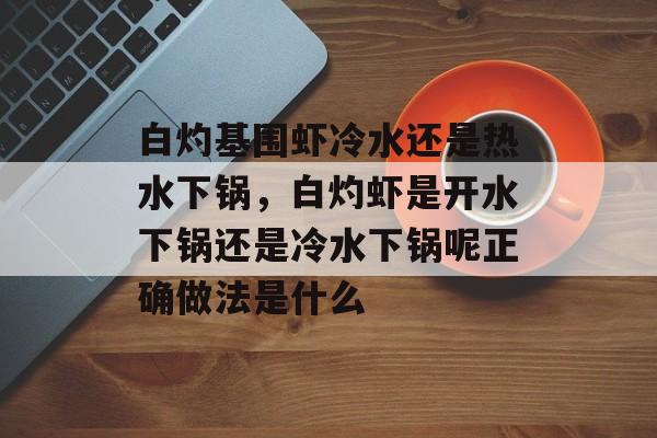 白灼基围虾冷水还是热水下锅，白灼虾是开水下锅还是冷水下锅呢正确做法是什么-第1张图片-