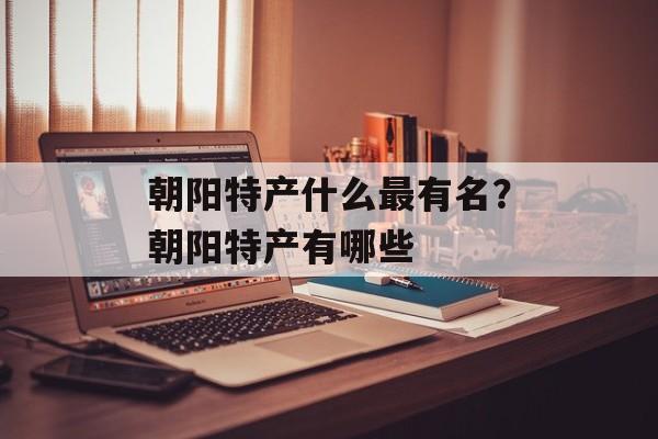 朝阳特产什么最有名？朝阳特产有哪些-第1张图片-