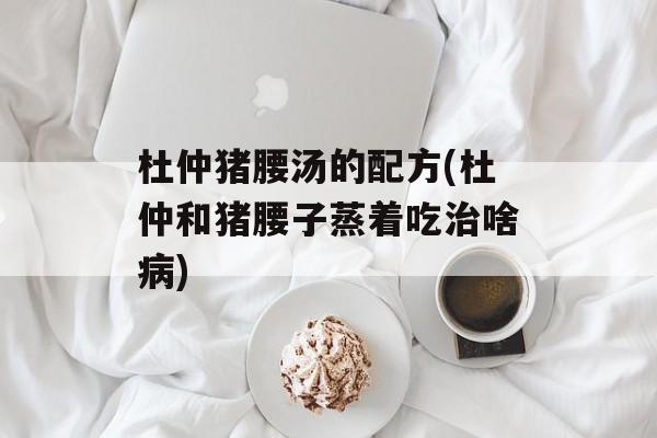 杜仲猪腰汤的配方(杜仲和猪腰子蒸着吃治啥病)-第1张图片-