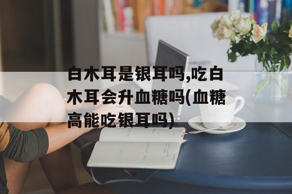 白木耳是银耳吗,吃白木耳会升血糖吗(血糖高能吃银耳吗)-第1张图片-