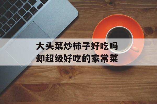 大头菜炒柿子好吃吗 却超级好吃的家常菜-第1张图片-