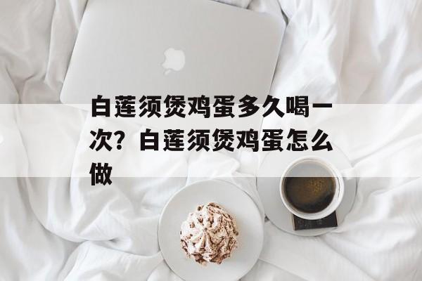 白莲须煲鸡蛋多久喝一次？白莲须煲鸡蛋怎么做-第1张图片-