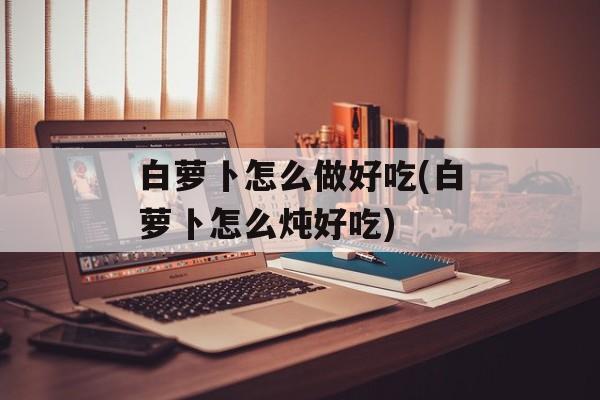 白萝卜怎么做好吃(白萝卜怎么炖好吃)-第1张图片-