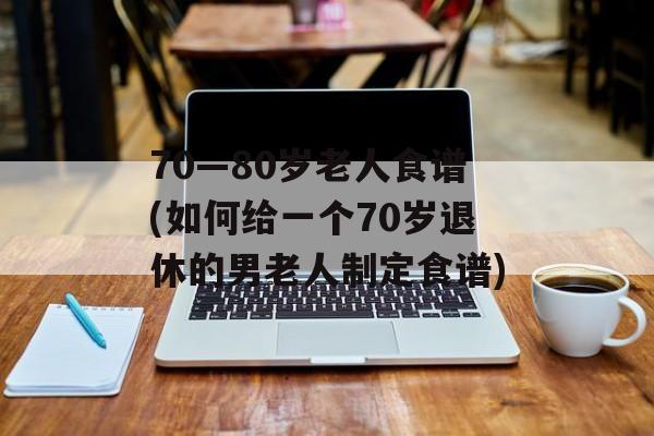 70—80岁老人食谱(如何给一个70岁退休的男老人制定食谱)-第1张图片-
