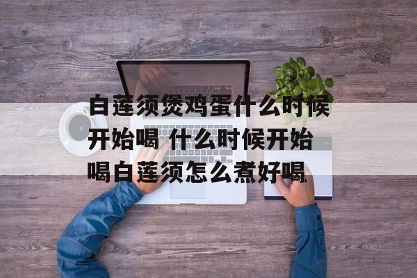 白莲须煲鸡蛋什么时候开始喝 什么时候开始喝白莲须怎么煮好喝-第1张图片-