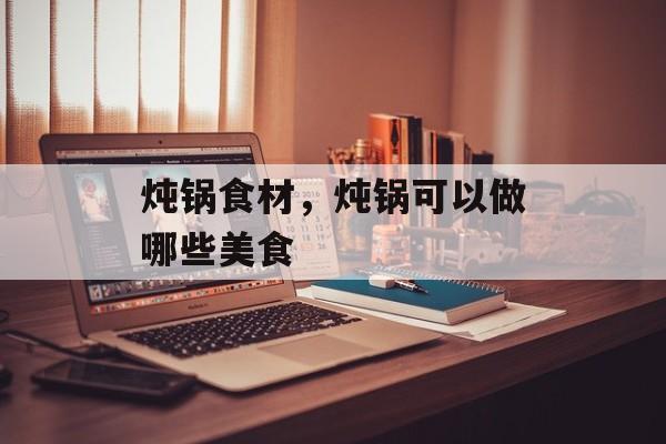 炖锅食材，炖锅可以做哪些美食-第1张图片-