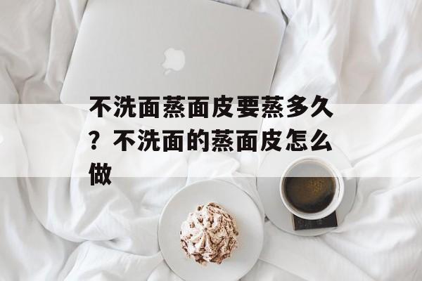 不洗面蒸面皮要蒸多久？不洗面的蒸面皮怎么做-第1张图片-