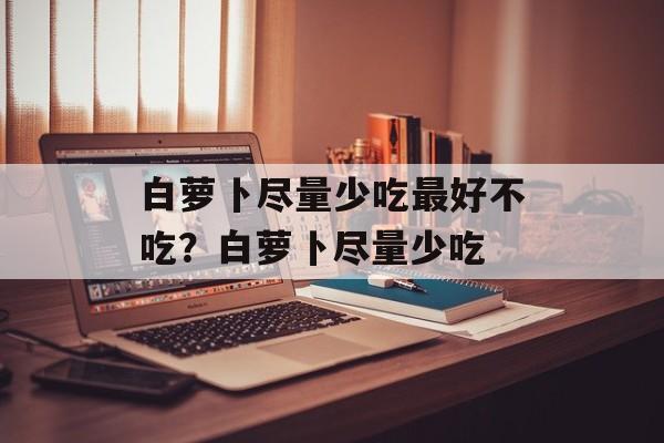 白萝卜尽量少吃最好不吃？白萝卜尽量少吃-第1张图片-