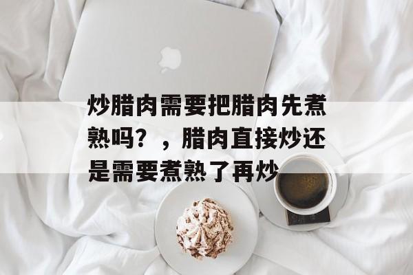 炒腊肉需要把腊肉先煮熟吗？，腊肉直接炒还是需要煮熟了再炒-第1张图片-