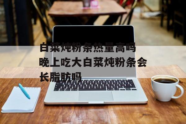 白菜炖粉条热量高吗 晚上吃大白菜炖粉条会长脂肪吗-第1张图片-