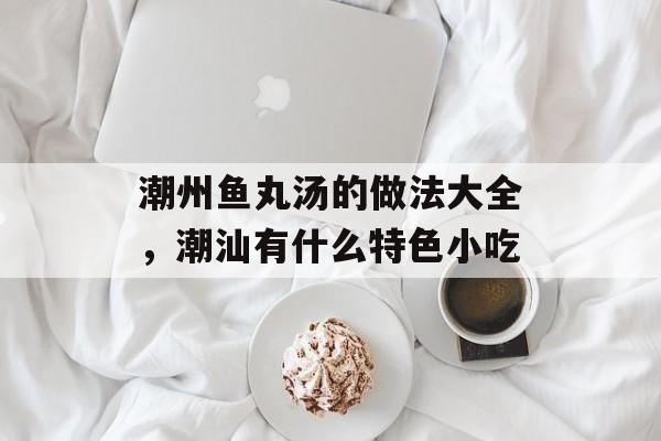 潮州鱼丸汤的做法大全，潮汕有什么特色小吃-第1张图片-