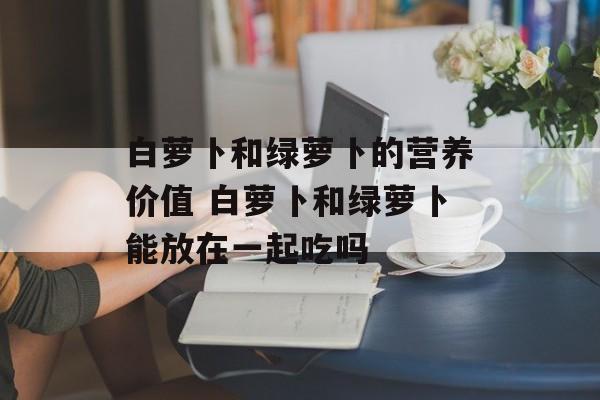 白萝卜和绿萝卜的营养价值 白萝卜和绿萝卜能放在一起吃吗-第1张图片-