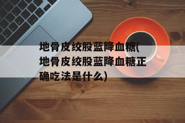地骨皮绞股蓝降血糖(地骨皮绞股蓝降血糖正确吃法是什么)-第1张图片-