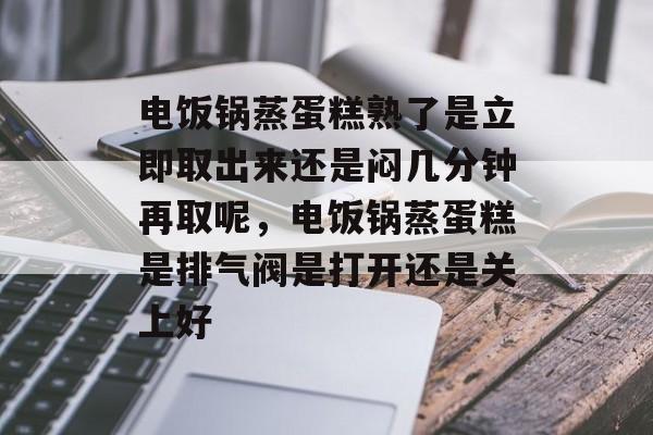 电饭锅蒸蛋糕熟了是立即取出来还是闷几分钟再取呢，电饭锅蒸蛋糕是排气阀是打开还是关上好-第1张图片-