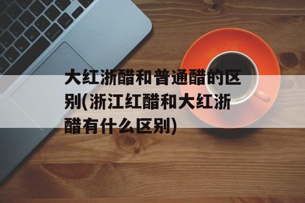 大红浙醋和普通醋的区别(浙江红醋和大红浙醋有什么区别)-第1张图片-