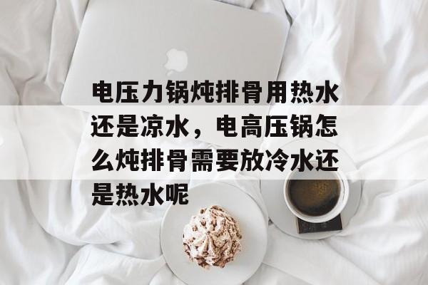 电压力锅炖排骨用热水还是凉水，电高压锅怎么炖排骨需要放冷水还是热水呢-第1张图片-