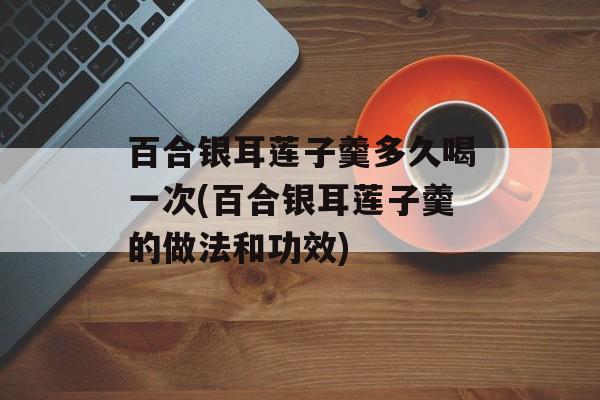 百合银耳莲子羹多久喝一次(百合银耳莲子羹的做法和功效)-第1张图片-