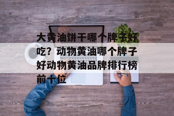 大黄油饼干哪个牌子好吃？动物黄油哪个牌子好动物黄油品牌排行榜前十位-第1张图片-