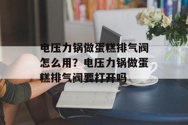 电压力锅做蛋糕排气阀怎么用？电压力锅做蛋糕排气阀要打开吗-第1张图片-