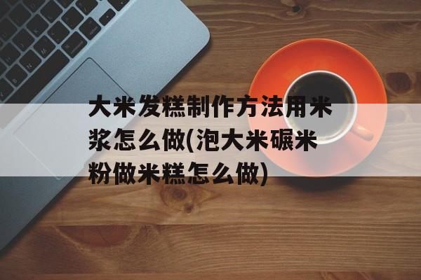 大米发糕制作方法用米浆怎么做(泡大米碾米粉做米糕怎么做)-第1张图片-