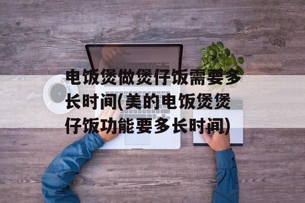 电饭煲做煲仔饭需要多长时间(美的电饭煲煲仔饭功能要多长时间)-第1张图片-