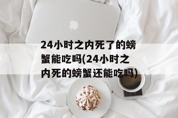 24小时之内死了的螃蟹能吃吗(24小时之内死的螃蟹还能吃吗)-第1张图片-