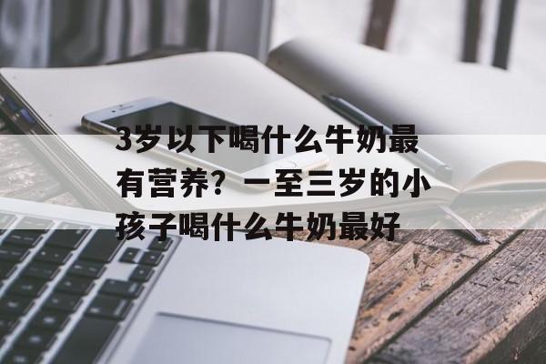 3岁以下喝什么牛奶最有营养？一至三岁的小孩子喝什么牛奶最好-第1张图片-