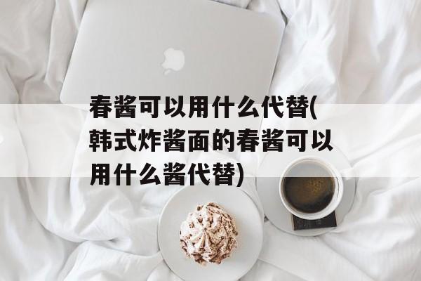 春酱可以用什么代替(韩式炸酱面的春酱可以用什么酱代替)-第1张图片-