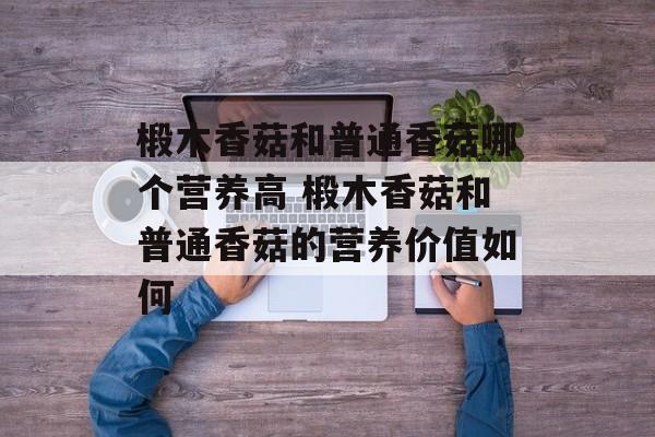 椴木香菇和普通香菇哪个营养高 椴木香菇和普通香菇的营养价值如何-第1张图片-