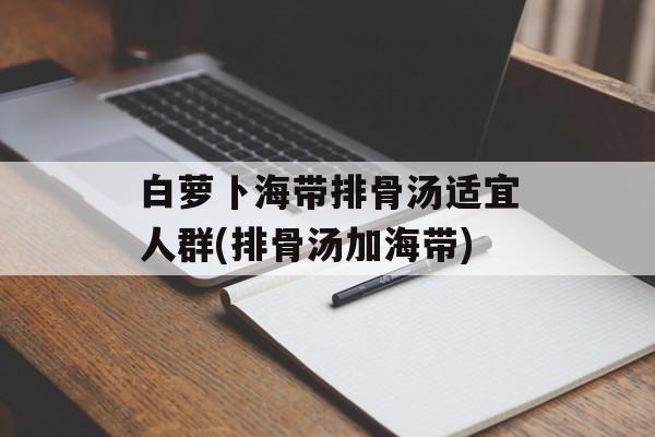 白萝卜海带排骨汤适宜人群(排骨汤加海带)-第1张图片-
