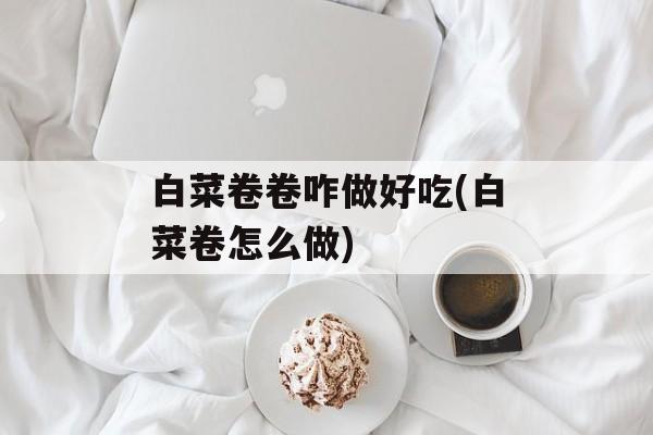 白菜卷卷咋做好吃(白菜卷怎么做)-第1张图片-