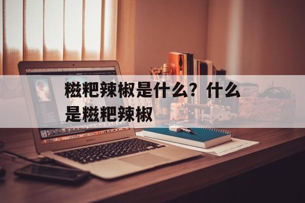 糍粑辣椒是什么？什么是糍粑辣椒-第1张图片-