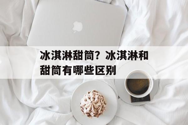 冰淇淋甜筒？冰淇淋和甜筒有哪些区别-第1张图片-
