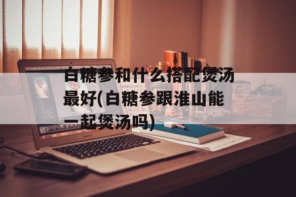 白糖参和什么搭配煲汤最好(白糖参跟淮山能一起煲汤吗)-第1张图片-