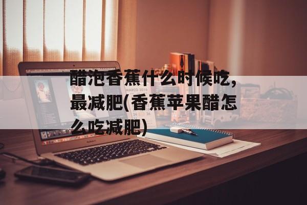 醋泡香蕉什么时候吃,最减肥(香蕉苹果醋怎么吃减肥)-第1张图片-